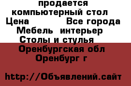 продается компьютерный стол › Цена ­ 1 000 - Все города Мебель, интерьер » Столы и стулья   . Оренбургская обл.,Оренбург г.